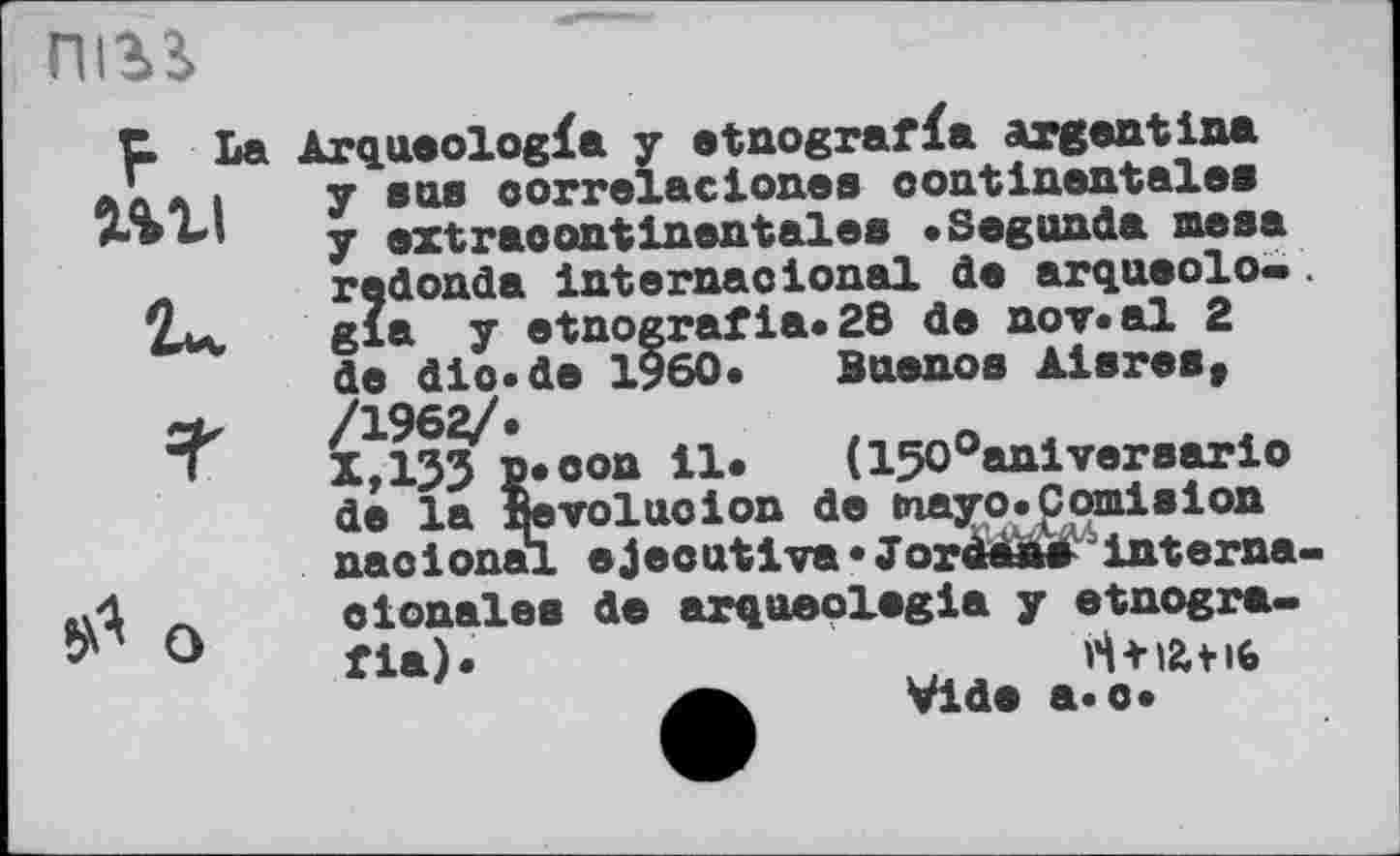 ﻿пігі
mi
Arqueologfa y etnografïa argentIna y sus oorrelacion.es continentale» y extraoontinentales «Segunda mesa redonda internaotonal de arqueolo- . gia y etnografia.28 de nov«al 2 de dio.de I960« Buenos Aisres, /1962/.	t
X,13J P»oon il*	(150°anlvereario
de la Itevoluoion de tnayo.Comision naoionai ejecutiva» Joràfâwsinterna-
о
etonales de arqaeolegia y etnogra.
H+iatiG Vide a.o»